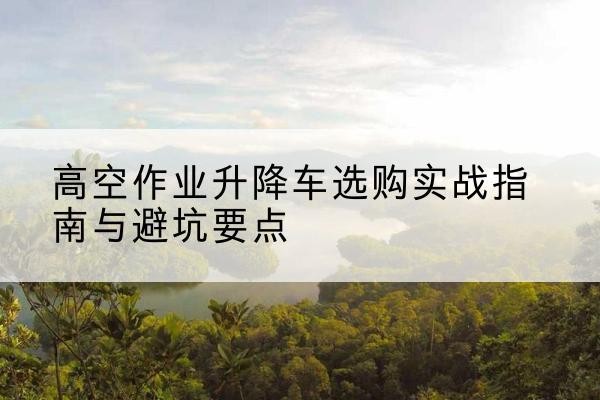 广安升降车怎么选-高空作业升降车选购实战指南与避坑要点