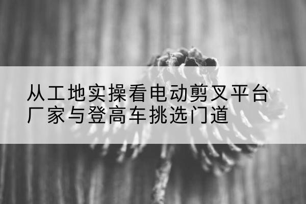 广安电动剪叉升降平台厂家-从工地实操看电动剪叉平台厂家与登高车挑选门道