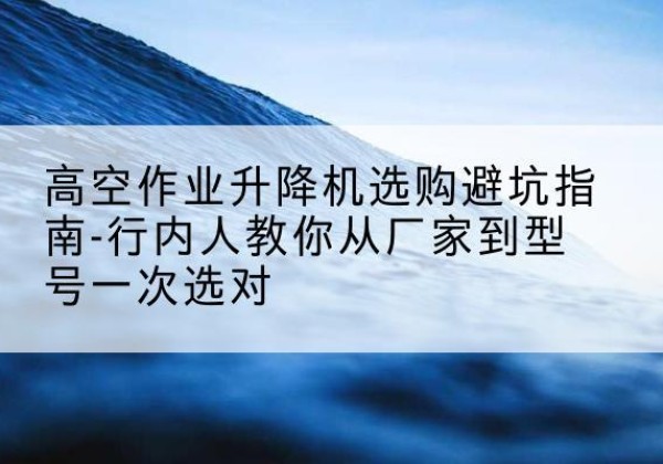广安升降平台厂家-高空作业升降机选购避坑指南-行内人教你从厂家到型号一次选对