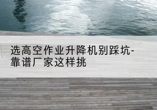 广安剪叉式升降机厂家-选高空作业升降机别踩坑-靠谱厂家这样挑