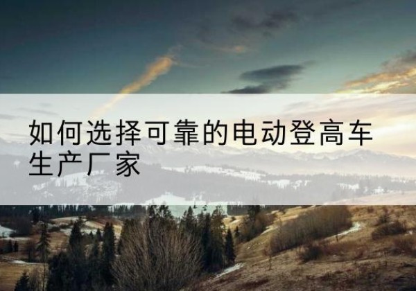广安电动登高车厂家-如何选择可靠的电动登高车生产厂家