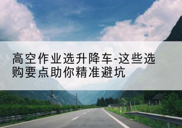 广安升降车厂家-高空作业选升降车-这些选购要点助你*避坑