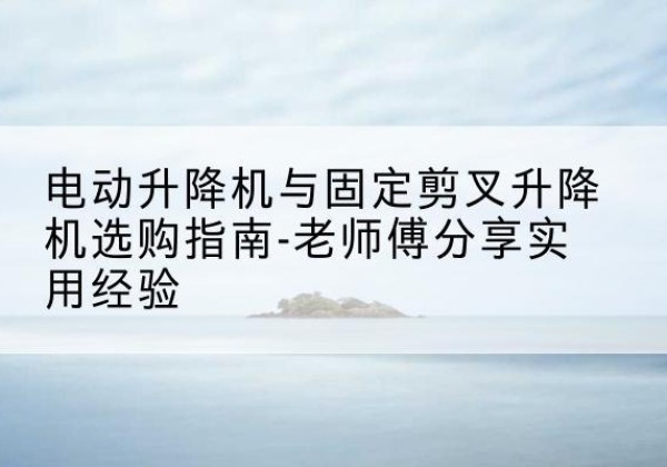 广安电动升降机怎么选-电动升降机与固定剪叉升降机选购指南-老师傅分享实用经验