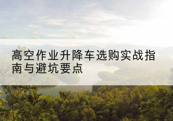广安升降车怎么选-高空作业升降车选购实战指南与避坑要点
