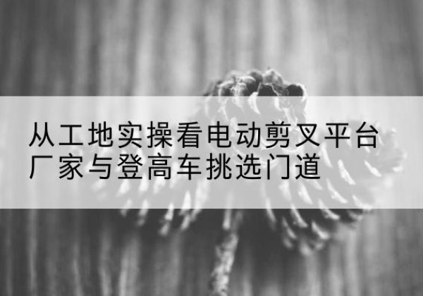 广安电动剪叉升降平台厂家-从工地实操看电动剪叉平台厂家与登高车挑选门道